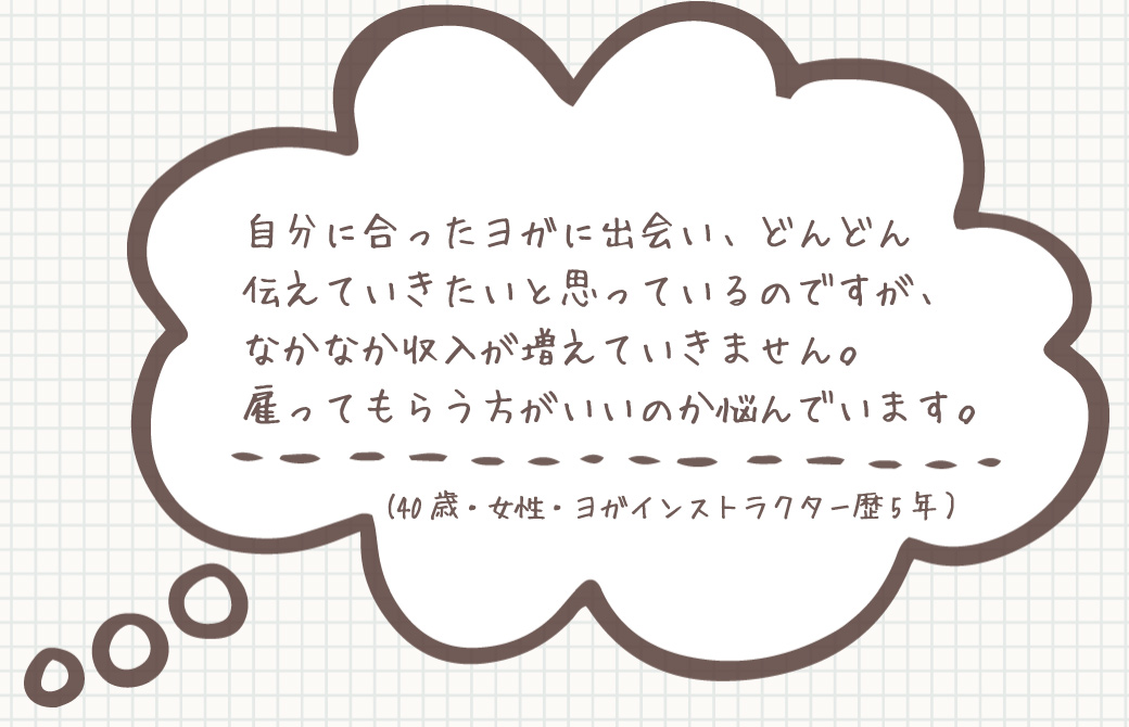 お悩み:自分に合ったヨガに出会い、伝えていきたいですが、 なかなか収入が増えていきません。 雇ってもらう方がいいのか悩んでいます。